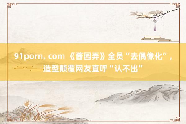 91porn. com 《酱园弄》全员“去偶像化”，造型颠覆网友直呼“认不出”