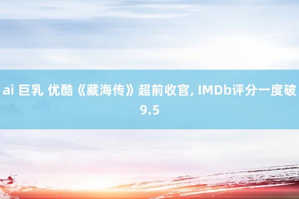 ai 巨乳 优酷《藏海传》超前收官, IMDb评分一度破9.5