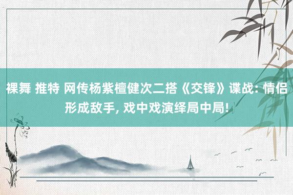 裸舞 推特 网传杨紫檀健次二搭《交锋》谍战: 情侣形成敌手, 戏中戏演绎局中局!