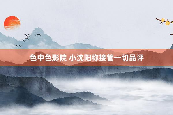 色中色影院 小沈阳称接管一切品评