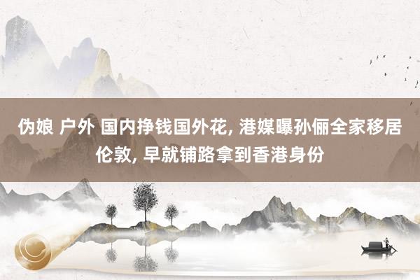 伪娘 户外 国内挣钱国外花, 港媒曝孙俪全家移居伦敦, 早就铺路拿到香港身份
