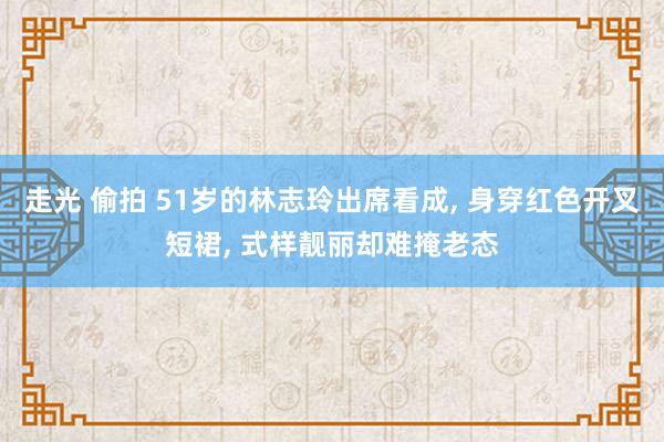 走光 偷拍 51岁的林志玲出席看成, 身穿红色开叉短裙, 式样靓丽却难掩老态