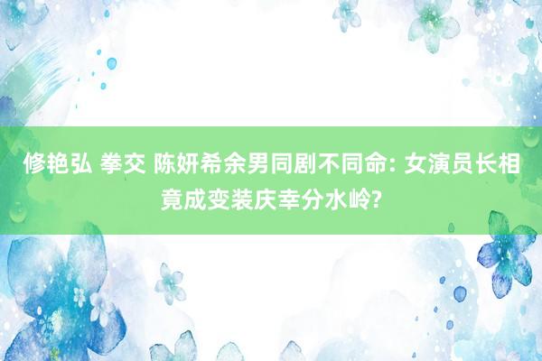 修艳弘 拳交 陈妍希余男同剧不同命: 女演员长相竟成变装庆幸分水岭?
