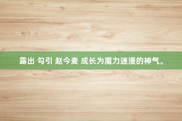 露出 勾引 赵今麦 成长为魔力迷漫的神气。
