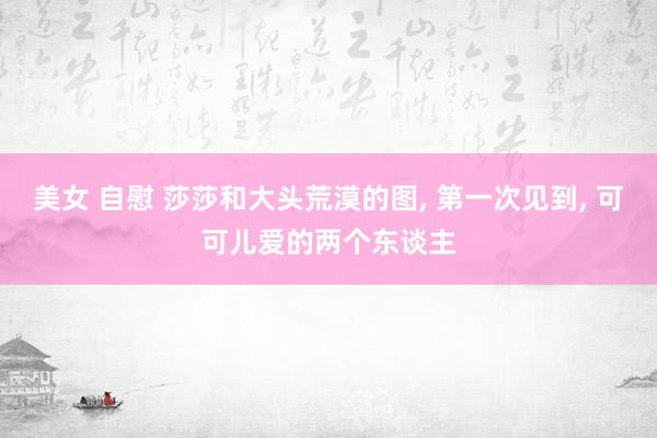 美女 自慰 莎莎和大头荒漠的图, 第一次见到, 可可儿爱的两个东谈主