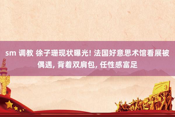 sm 调教 徐子珊现状曝光! 法国好意思术馆看展被偶遇, 背着双肩包, 任性感富足