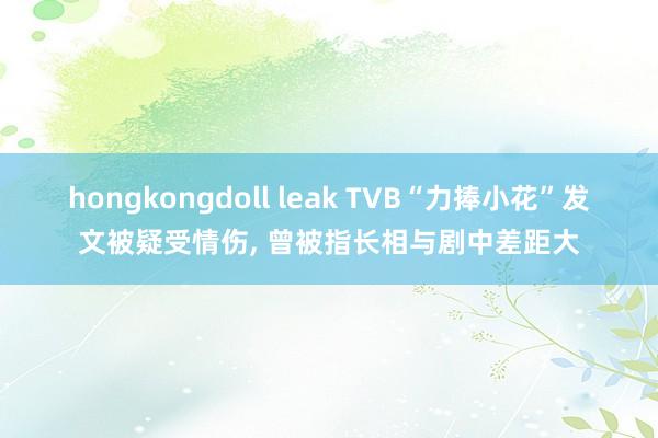 hongkongdoll leak TVB“力捧小花”发文被疑受情伤, 曾被指长相与剧中差距大