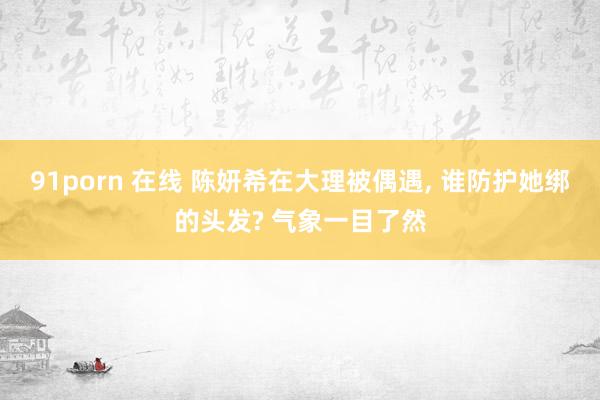 91porn 在线 陈妍希在大理被偶遇, 谁防护她绑的头发? 气象一目了然