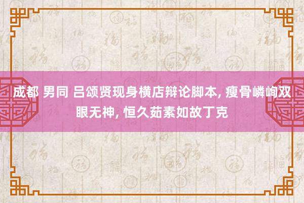 成都 男同 吕颂贤现身横店辩论脚本, 瘦骨嶙峋双眼无神, 恒久茹素如故丁克