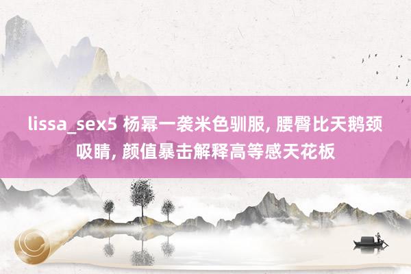 lissa_sex5 杨幂一袭米色驯服, 腰臀比天鹅颈吸睛, 颜值暴击解释高等感天花板