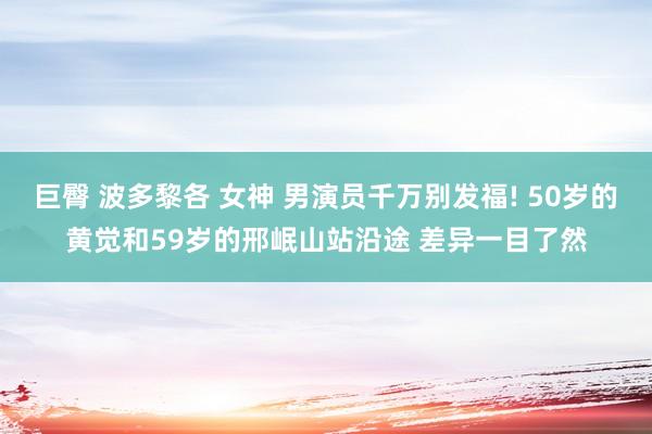 巨臀 波多黎各 女神 男演员千万别发福! 50岁的黄觉和59岁的邢岷山站沿途 差异一目了然