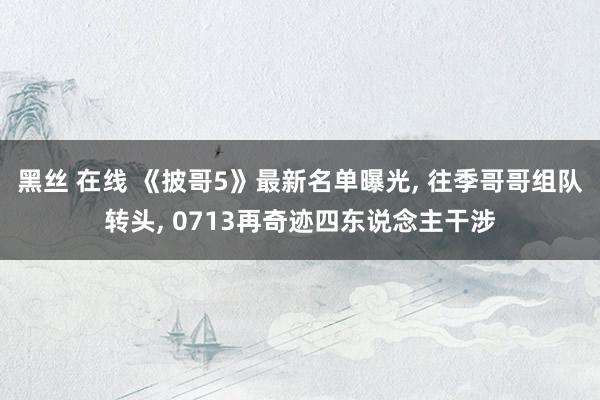 黑丝 在线 《披哥5》最新名单曝光, 往季哥哥组队转头, 0713再奇迹四东说念主干涉