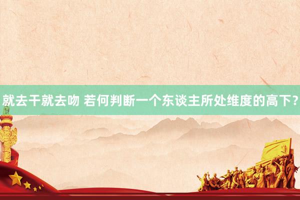 就去干就去吻 若何判断一个东谈主所处维度的高下？