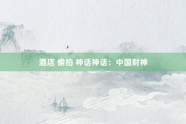 酒店 偷拍 神话神话：中国财神
