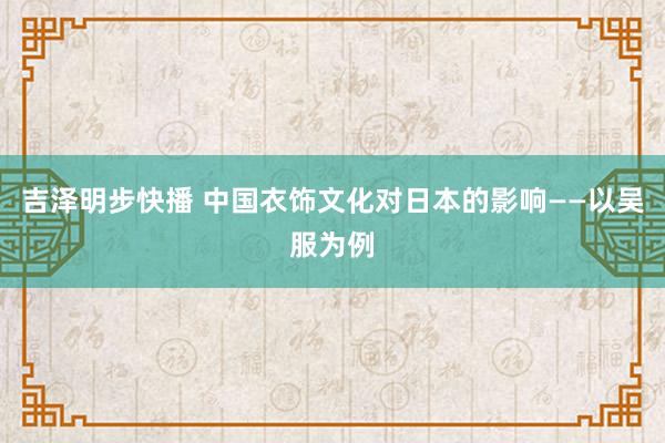 吉泽明步快播 中国衣饰文化对日本的影响——以吴服为例