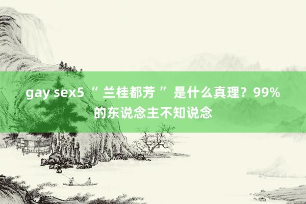 gay sex5 “ 兰桂都芳 ” 是什么真理？99%的东说念主不知说念