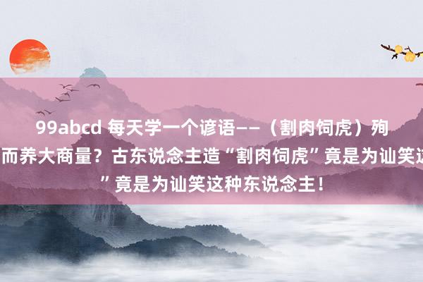 99abcd 每天学一个谚语——（割肉饲虎）殉国我方利益反而养大商量？古东说念主造“割肉饲虎”竟是为讪笑这种东说念主！