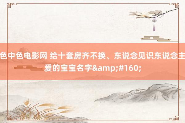 色中色电影网 给十套房齐不换、东说念见识东说念主爱的宝宝名字&#160;