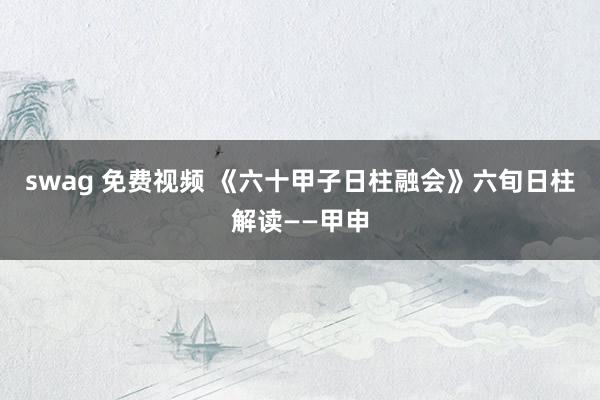 swag 免费视频 《六十甲子日柱融会》六旬日柱解读——甲申
