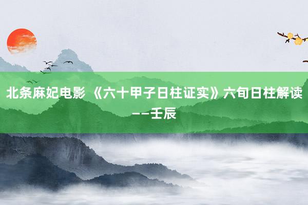 北条麻妃电影 《六十甲子日柱证实》六旬日柱解读——壬辰