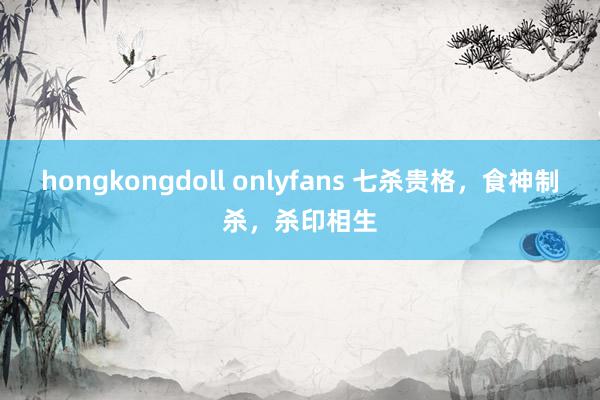 hongkongdoll onlyfans 七杀贵格，食神制杀，杀印相生