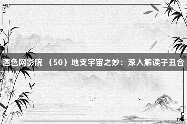 酒色网影院 （50）地支宇宙之妙：深入解读子丑合