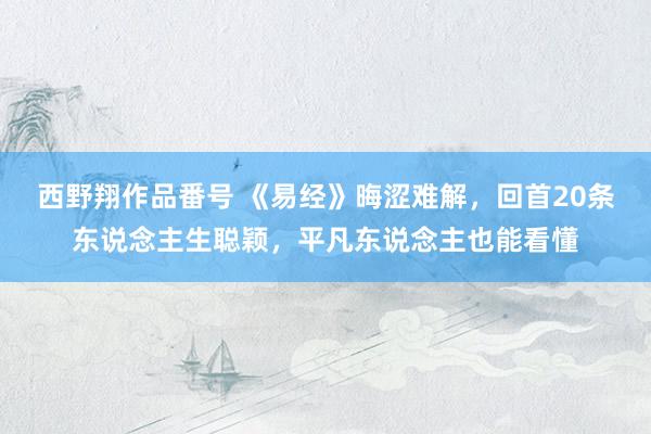 西野翔作品番号 《易经》晦涩难解，回首20条东说念主生聪颖，平凡东说念主也能看懂