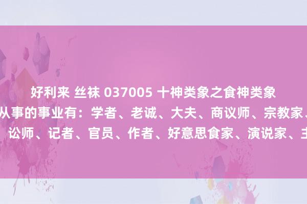 好利来 丝袜 037005 十神类象之食神类象：掷中食神有效，则可能从事的事业有：学者、老诚、大夫、商议师、宗教家、念念想家、讼师、记者、官员、作者、好意思食家、演说家、主合手东谈主、音乐家、演艺东谈主等