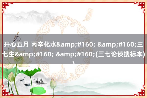 开心五月 丙辛化水&#160; &#160;三七生&#160; &#160;(三七论谈搜标本)