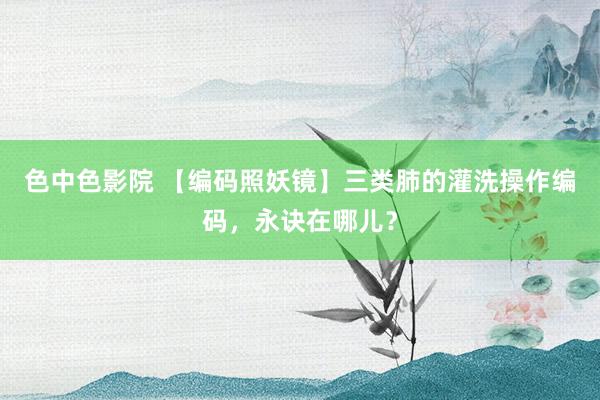 色中色影院 【编码照妖镜】三类肺的灌洗操作编码，永诀在哪儿？