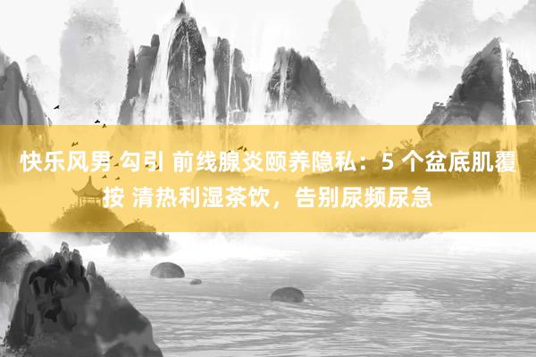 快乐风男 勾引 前线腺炎颐养隐私：5 个盆底肌覆按 清热利湿茶饮，告别尿频尿急