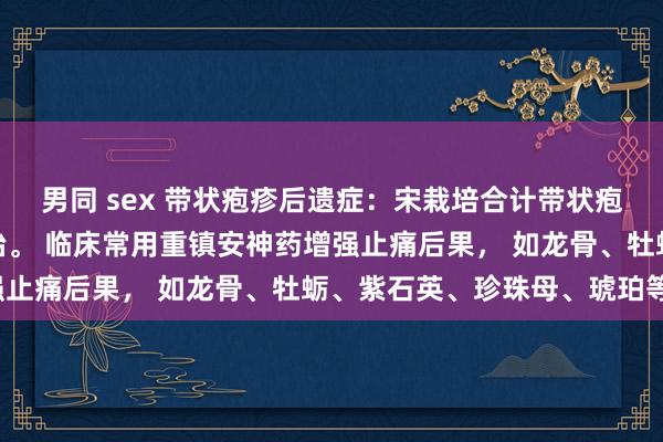 男同 sex 带状疱疹后遗症：宋栽培合计带状疱疹后遗神经痛可从心论治。 临床常用重镇安神药增强止痛后果， 如龙骨、牡蛎、紫石英、珍珠母、琥珀等。