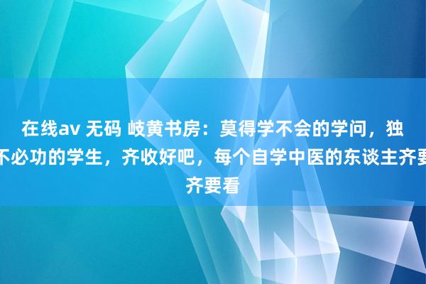 在线av 无码 岐黄书房：莫得学不会的学问，独一不必功的学生，齐收好吧，每个自学中医的东谈主齐要看