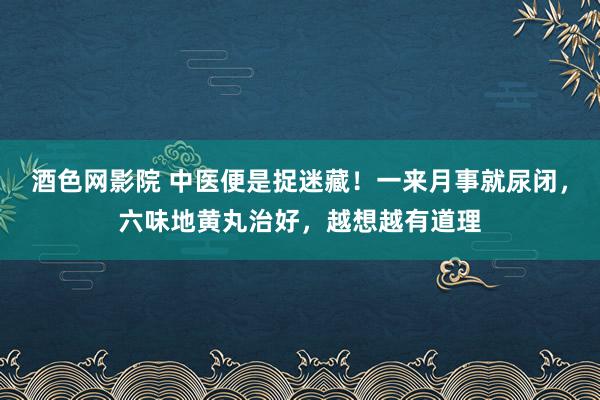酒色网影院 中医便是捉迷藏！一来月事就尿闭，六味地黄丸治好，越想越有道理