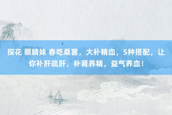 探花 眼睛妹 春吃桑葚，大补精血，5种搭配，让你补肝疏肝，补肾养精，益气养血！