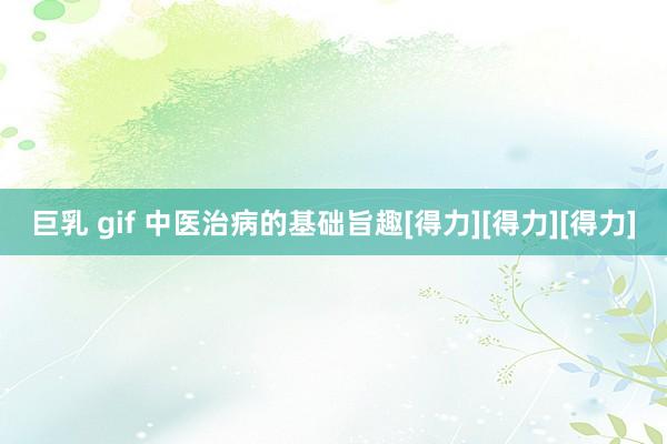 巨乳 gif 中医治病的基础旨趣[得力][得力][得力]