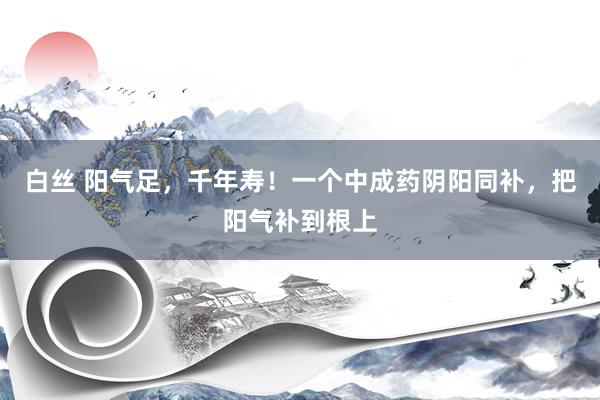 白丝 阳气足，千年寿！一个中成药阴阳同补，把阳气补到根上