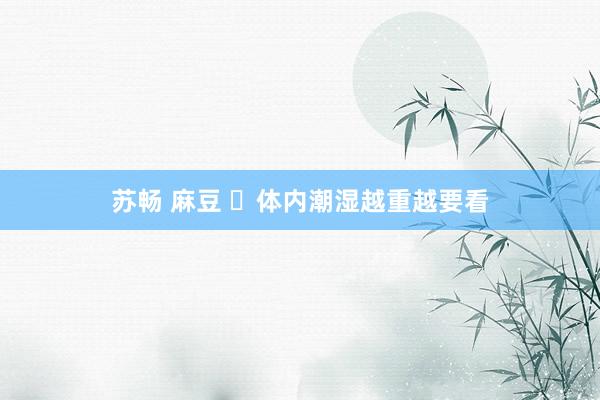 苏畅 麻豆 体内潮湿越重越要看