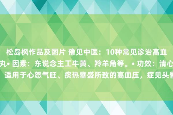 松岛枫作品及图片 豫见中医:10种常见诊治高血压的中成药:牛黄降压丸• 因素:东说念主工牛黄、羚羊角等。• 功效:清心化痰、平肝安神,适用于心怒气旺、痰热壅盛所致的高血压,症见头昏脑闷、头痛失眠等。松龄血脉康胶囊• 成...