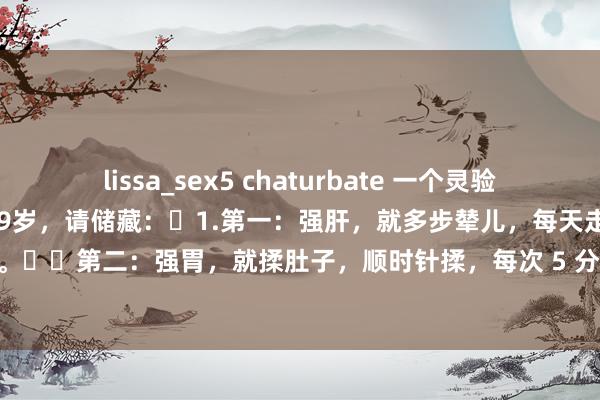 lissa_sex5 chaturbate 一个灵验的小助手:中医教你想活过 99岁,请储藏:1.第一:强肝,就多步辇儿,每天走个3公里,迟缓走。第二:强胃,就揉肚子,顺时针揉,每次 5 分钟:第三:强肾,就踮脚尖,每天踮 50 ...