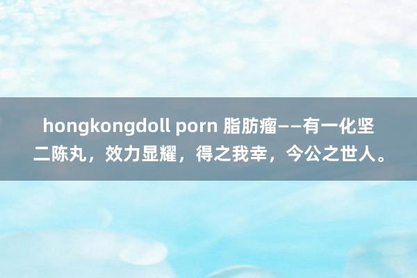 hongkongdoll porn 脂肪瘤——有一化坚二陈丸，效力显耀，得之我幸，今公之世人。