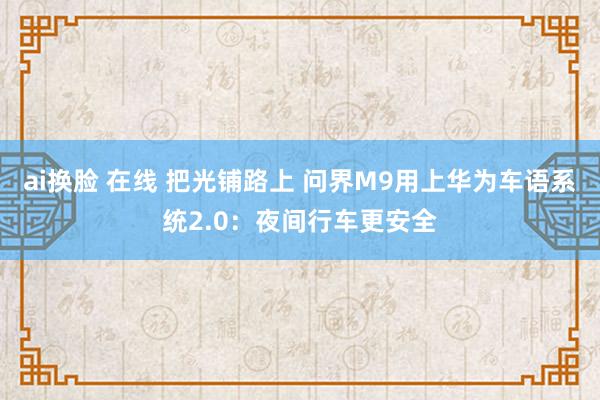 ai换脸 在线 把光铺路上 问界M9用上华为车语系统2.0：夜间行车更安全