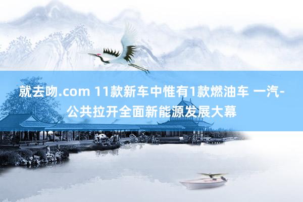 就去吻.com 11款新车中惟有1款燃油车 一汽-公共拉开全面新能源发展大幕