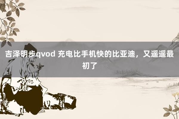 吉泽明步qvod 充电比手机快的比亚迪，又遥遥最初了