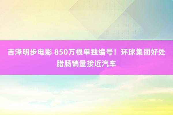 吉泽明步电影 850万根单独编号！环球集团好处腊肠销量接近汽车