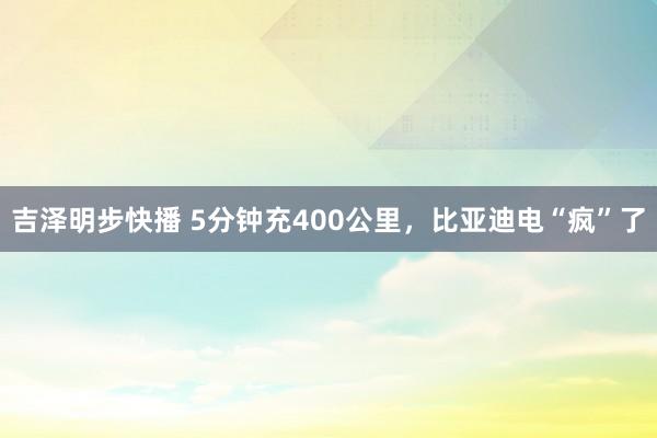 吉泽明步快播 5分钟充400公里，比亚迪电“疯”了