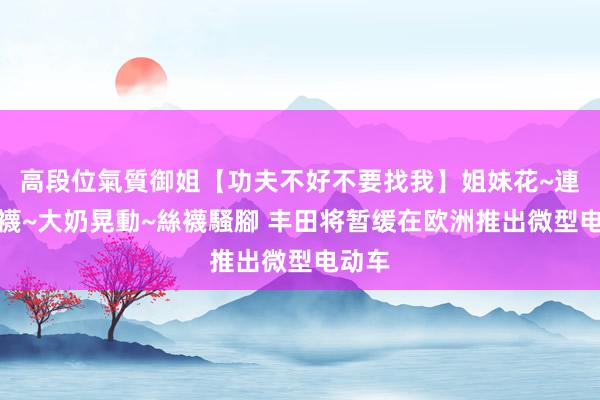 高段位氣質御姐【功夫不好不要找我】姐妹花~連體絲襪~大奶晃動~絲襪騷腳 丰田将暂缓在欧洲推出微型电动车