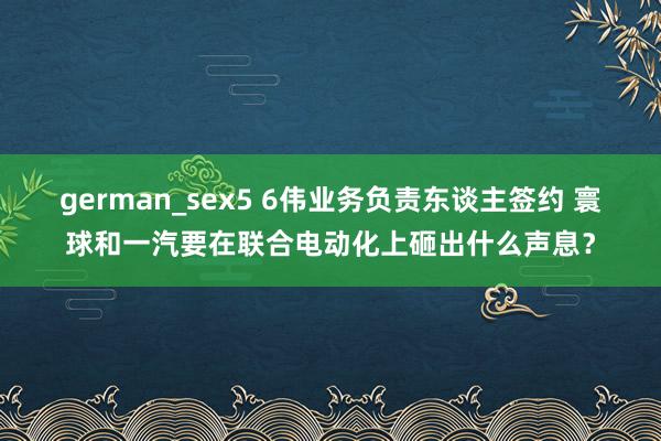 german_sex5 6伟业务负责东谈主签约 寰球和一汽要在联合电动化上砸出什么声息？