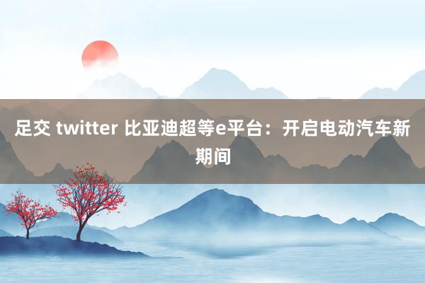 足交 twitter 比亚迪超等e平台：开启电动汽车新期间