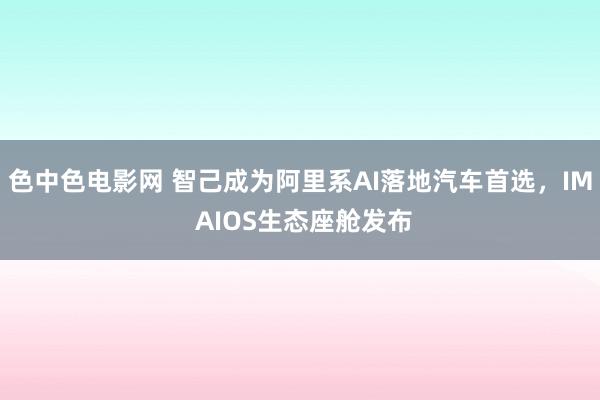 色中色电影网 智己成为阿里系AI落地汽车首选，IM AIOS生态座舱发布
